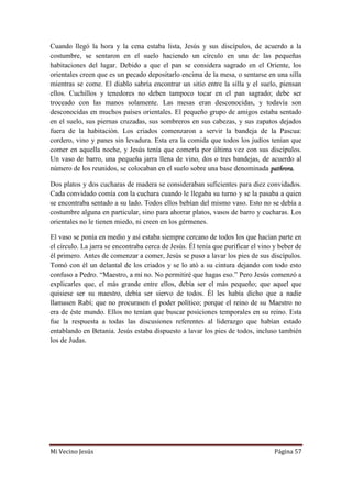 Mi Vecino Jesús Página 57
Cuando llegó la hora y la cena estaba lista, Jesús y sus discípulos, de acuerdo a la
costumbre, se sentaron en el suelo haciendo un círculo en una de las pequeñas
habitaciones del lugar. Debido a que el pan se considera sagrado en el Oriente, los
orientales creen que es un pecado depositarlo encima de la mesa, o sentarse en una silla
mientras se come. El diablo sabría encontrar un sitio entre la silla y el suelo, piensan
ellos. Cuchillos y tenedores no deben tampoco tocar en el pan sagrado; debe ser
troceado con las manos solamente. Las mesas eran desconocidas, y todavía son
desconocidas en muchos países orientales. El pequeño grupo de amigos estaba sentado
en el suelo, sus piernas cruzadas, sus sombreros en sus cabezas, y sus zapatos dejados
fuera de la habitación. Los criados comenzaron a servir la bandeja de la Pascua:
cordero, vino y panes sin levadura. Esta era la comida que todos los judíos tenían que
comer en aquella noche, y Jesús tenía que comerla por última vez con sus discípulos.
Un vaso de barro, una pequeña jarra llena de vino, dos o tres bandejas, de acuerdo al
número de los reunidos, se colocaban en el suelo sobre una base denominada pathrora.
Dos platos y dos cucharas de madera se consideraban suficientes para diez convidados.
Cada convidado comía con la cuchara cuando le llegaba su turno y se la pasaba a quien
se encontraba sentado a su lado. Todos ellos bebían del mismo vaso. Esto no se debía a
costumbre alguna en particular, sino para ahorrar platos, vasos de barro y cucharas. Los
orientales no le tienen miedo, ni creen en los gérmenes.
El vaso se ponía en medio y así estaba siempre cercano de todos los que hacían parte en
el círculo. La jarra se encontraba cerca de Jesús. Él tenía que purificar el vino y beber de
él primero. Antes de comenzar a comer, Jesús se puso a lavar los pies de sus discípulos.
Tomó con él un delantal de los criados y se lo ató a su cintura dejando con todo esto
confuso a Pedro. “Maestro, a mí no. No permitiré que hagas eso.” Pero Jesús comenzó a
explicarles que, el más grande entre ellos, debía ser el más pequeño; que aquel que
quisiese ser su maestro, debía ser siervo de todos. Él les había dicho que a nadie
llamasen Rabí; que no procurasen el poder político; porque el reino de su Maestro no
era de éste mundo. Ellos no tenían que buscar posiciones temporales en su reino. Esta
fue la respuesta a todas las discusiones referentes al liderazgo que habían estado
entablando en Betania. Jesús estaba dispuesto a lavar los pies de todos, incluso también
los de Judas.
 
