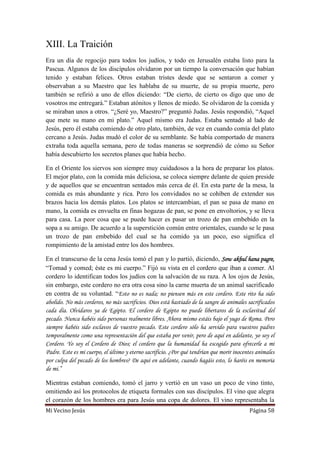 Mi Vecino Jesús Página 58
XIII. La Traición
Era un día de regocijo para todos los judíos, y todo en Jerusalén estaba listo para la
Pascua. Algunos de los discípulos olvidaron por un tiempo la conversación que habían
tenido y estaban felices. Otros estaban tristes desde que se sentaron a comer y
observaban a su Maestro que les hablaba de su muerte, de su propia muerte, pero
también se refirió a uno de ellos diciendo: “De cierto, de cierto os digo que uno de
vosotros me entregará.” Estaban atónitos y llenos de miedo. Se olvidaron de la comida y
se miraban unos a otros. “¿Seré yo, Maestro?” preguntó Judas. Jesús respondió, “Aquel
que mete su mano en mi plato.” Aquel mismo era Judas. Estaba sentado al lado de
Jesús, pero él estaba comiendo de otro plato, también, de vez en cuando comía del plato
cercano a Jesús. Judas mudó el color de su semblante. Se había comportado de manera
extraña toda aquella semana, pero de todas maneras se sorprendió de cómo su Señor
había descubierto los secretos planes que había hecho.
En el Oriente los siervos son siempre muy cuidadosos a la hora de preparar los platos.
El mejor plato, con la comida más deliciosa, se coloca siempre delante de quien preside
y de aquellos que se encuentran sentados más cerca de él. En esta parte de la mesa, la
comida es más abundante y rica. Pero los convidados no se cohíben de extender sus
brazos hacia los demás platos. Los platos se intercambian, el pan se pasa de mano en
mano, la comida es envuelta en finas hogazas de pan, se pone en envoltorios, y se lleva
para casa. La peor cosa que se puede hacer es pasar un trozo de pan embebido en la
sopa a su amigo. De acuerdo a la superstición común entre orientales, cuando se le pasa
un trozo de pan embebido del cual se ha comido ya un poco, eso significa el
rompimiento de la amistad entre los dos hombres.
En el transcurso de la cena Jesús tomó el pan y lo partió, diciendo, Sow akhul hana pagre,
“Tomad y comed; éste es mi cuerpo.” Fijó su vista en el cordero que iban a comer. Al
cordero lo identifican todos los judíos con la salvación de su raza. A los ojos de Jesús,
sin embargo, este cordero no era otra cosa sino la carne muerta de un animal sacrificado
en contra de su voluntad. “Esto no es nada; no piensen más en este cordero. Este rito ha sido
abolido. No más corderos, no más sacrificios. Dios está hastiado de la sangre de animales sacrificados
cada día. Olvidaros ya de Egipto. El cordero de Egipto no puede libertaros de la esclavitud del
pecado. Nunca habéis sido personas realmente libres. Ahora mismo estáis bajo el yugo de Roma. Pero
siempre habéis sido esclavos de vuestro pecado. Este cordero sólo ha servido para vuestros padres
temporalmente como una representación del que estaba por venir, pero de aquí en adelante, yo soy el
Cordero. Yo soy el Cordero de Dios; el cordero que la humanidad ha escogido para ofrecerle a mi
Padre. Este es mi cuerpo, el último y eterno sacrificio. ¿Por qué tendrían que morir inocentes animales
por culpa del pecado de los hombres? De aquí en adelante, cuando hagáis esto, lo haréis en memoria
de mi.”
Mientras estaban comiendo, tomó el jarro y vertió en un vaso un poco de vino tinto,
omitiendo así los protocolos de etiqueta formales con sus discípulos. El vino que alegra
el corazón de los hombres era para Jesús una copa de dolores. El vino representaba la
 