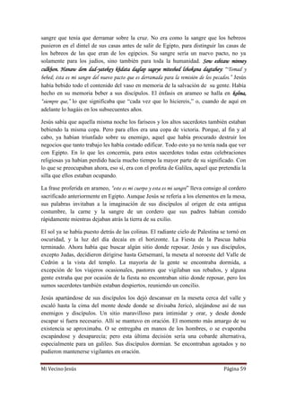 Mi Vecino Jesús Página 59
sangre que tenía que derramar sobre la cruz. No era como la sangre que los hebreos
pusieron en el dintel de sus casas antes de salir de Egipto, para distinguir las casas de
los hebreos de las que eran de los egipcios. Su sangre sería un nuevo pacto, no ya
solamente para los judíos, sino también para toda la humanidad. Sow eshtaw minney
culkhon. Hanaw dem dad-yatekey khdata daglap sageye miteshed lshokana dagtahey: “Tomad y
bebed; ésta es mi sangre del nuevo pacto que es derramada para la remisión de los pecados.” Jesús
había bebido todo el contenido del vaso en memoria de la salvación de su gente. Había
hecho en su memoria beber a sus discípulos. El énfasis en arameo se halla en kolma,
“siempre que,” lo que significaba que “cada vez que lo hiciereis,” o, cuando de aquí en
adelante lo hagáis en los subsecuentes años.
Jesús sabía que aquella misma noche los fariseos y los altos sacerdotes también estaban
bebiendo la misma copa. Pero para ellos era una copa de victoria. Porque, al fin y al
cabo, ya habían triunfado sobre su enemigo, aquel que había procurado destruir los
negocios que tanto trabajo les había costado edificar. Todo esto ya no tenía nada que ver
con Egipto. En lo que les concernía, para estos sacerdotes todas estas celebraciones
religiosas ya habían perdido hacía mucho tiempo la mayor parte de su significado. Con
lo que se preocupaban ahora, eso sí, era con el profeta de Galilea, aquel que pretendía la
silla que ellos estaban ocupando.
La frase proferida en arameo, “este es mi cuerpo y esta es mi sangre” lleva consigo al cordero
sacrificado anteriormente en Egipto. Aunque Jesús se refería a los elementos en la mesa,
sus palabras invitaban a la imaginación de sus discípulos al origen de esta antigua
costumbre, la carne y la sangre de un cordero que sus padres habían comido
rápidamente mientras dejaban atrás la tierra de su exilio.
El sol ya se había puesto detrás de las colinas. El radiante cielo de Palestina se tornó en
oscuridad, y la luz del día decaía en el horizonte. La Fiesta de la Pascua había
terminado. Ahora había que buscar algún sitio donde reposar. Jesús y sus discípulos,
excepto Judas, decidieron dirigirse hasta Getsemaní, la meseta al noroeste del Valle de
Cedrón a la vista del templo. La mayoría de la gente se encontraba dormida, a
excepción de los viajeros ocasionales, pastores que vigilaban sus rebaños, y alguna
gente extraña que por ocasión de la fiesta no encontraban sitio donde reposar, pero los
sumos sacerdotes también estaban despiertos, reuniendo un concilio.
Jesús apartándose de sus discípulos los dejó descansar en la meseta cerca del valle y
escaló hasta la cima del monte desde donde se divisaba Jericó, alejándose así de sus
enemigos y discípulos. Un sitio maravilloso para intimidar y orar, y desde donde
escapar si fuera necesario. Allí se mantuvo en oración. El momento más amargo de su
existencia se aproximaba. O se entregaba en manos de los hombres, o se evaporaba
escapándose y desaparecía; pero esta última decisión sería una cobarde alternativa,
especialmente para un galileo. Sus discípulos dormían. Se encontraban agotados y no
pudieron mantenerse vigilantes en oración.
 