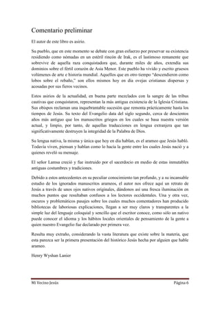 Mi Vecino Jesús Página 6
Comentario preliminar
El autor de este libro es asirio.
Su pueblo, que en este momento se debate con gran esfuerzo por preservar su existencia
residiendo como nómadas en un estéril rincón de Irak, es el lastimoso remanente que
sobrevive de aquella raza conquistadora que, durante miles de años, extendía sus
dominios sobre el fértil corazón de Asia Menor. Este pueblo ha vivido y escrito gruesos
volúmenes de arte e historia mundial. Aquellos que en otro tiempo “descendieron como
lobos sobre el rebaño,” son ellos mismos hoy en día ovejas cristianas dispersas y
acosadas por sus fieros vecinos.
Estos asirios de la actualidad, en buena parte mezclados con la sangre de las tribus
cautivas que conquistaron, representan la más antigua existencia de la Iglesia Cristiana.
Sus obispos reclaman una inquebrantable sucesión que remonta prácticamente hasta los
tiempos de Jesús. Su texto del Evangelio data del siglo segundo, cerca de doscientos
años más antiguo que los manuscritos griegos en los cuales se basa nuestra versión
actual, y limpio, por tanto, de aquellas traducciones en lengua extranjera que tan
significativamente destruyen la integridad de la Palabra de Dios.
Su lengua nativa, la misma y única que hoy en día hablan, es el arameo que Jesús habló.
Todavía viven, piensan y hablan como lo hacía la gente entre los cuales Jesús nació y a
quienes reveló su mensaje.
El señor Lamsa creció y fue instruido por el sacerdocio en medio de estas inmutables
antiguas costumbres y tradiciones.
Debido a estos antecedentes en su peculiar conocimiento tan profundo, y a su incansable
estudio de los ignorados manuscritos arameos, el autor nos ofrece aquí un retrato de
Jesús a través de unos ojos nativos originales, dándonos así una fresca iluminación en
muchos puntos que resultaban confusos a los lectores occidentales. Una y otra vez,
oscuros y problemáticos pasajes sobre los cuales muchos comentadores han producido
bibliotecas de laboriosas explicaciones, llegan a ser muy claros y transparentes a la
simple luz del lenguaje coloquial y sencillo que el escritor conoce, como sólo un nativo
puede conocer el idioma y los hábitos locales orientales de pensamiento de la gente a
quien nuestro Evangelio fue declarado por primera vez.
Resulta muy extraño, considerando la vasta literatura que existe sobre la materia, que
esta parezca ser la primera presentación del histórico Jesús hecha por alguien que hable
arameo.
Henry Wyshan Lanier
 