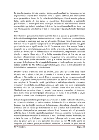 Mi Vecino Jesús Página 60
En aquella silenciosa hora de oración y agonía, aquel anochecer en Getsemaní, ¡en las
largas horas de soledad! Jesús enfrentaba ahora la segunda tentación. Era ahora cuando
tenía que decidir su futuro. Su fin en la tierra había llegado. Uno de sus discípulos se
había vuelto contra él. Los demás se encontraban desilusionados y durmiendo
pacíficamente. El mundo pasó frente a sus ojos, teniendo una vez más delante de sí el
mismo diablo que lo había tentado en el desierto. La tentación era el doble de fuerte esta
vez. Ahora Jesús no tenía hambre de pan, ni sentía el deseo de ser gobernador de ningún
reino.
Hubo hombres que ayunaron durante cuarenta días en el desierto y que sobrevivieron.
Reinos habían sido perdidos, honores declinados, coronas desechadas, pero la vida era
más estimada o apreciada que todo en el mundo. Hombres ricos despreciarían sus
millones con tal de que sus vidas pudiesen ser prolongadas al menos por una hora, pero
para Jesús la muerte significaba la vida. El fracaso era triunfo. Los asuntos físicos y
materiales no le importaban para nada. Sólo miraba al espíritu que la muerte no puede
destruir. La muerte, que los hombres decían ser una calamidad, era para él un verdadero
triunfo y victoria. Hasta ahora, él se había aparecido delante de los ojos de sus
discípulos y lo reconocían como un hombre vivo, pero en breve sería venerado como un
dios. Jesús apenas había comenzado a vivir y a escribir una nueva doctrina en los
corazones de los hombres. En el pasado había estado viviendo oculto en los montes de
Judea y alrededor del Mar de Galilea, pero ahora llegaría a vivir en todo el mundo y en
la intimidad de los corazones de los hombres.
Durante aquellas silenciosas horas de oración, Jesús tenía que decidir entre seguir
viviendo para sí mismo o vivir para el mundo, si la voz que le había murmurado a sus
oídos en el Rio Jordán era la voz de Dios, o simplemente fue un eco proveniente del
vacío. Los profetas habían predicho los sufrimientos del Mesías. Las escrituras tenían
que cumplirse. Si Dios estaba con él, ¿qué diferencia podría hacer si estaba vivo, como
si muriese? Moisés había muerto hacía unos doce siglos atrás, pero ahora se encontraba
realmente vivo en los corazones judíos. Mientras estaba vivo era odiado, sus
Mandamientos quebrados. Ahora era amado, y sus leyes se observaban estrictamente.
Jesús mismo tenía que morir porque, a los ojos de los judíos, él no respetaba la ley, ni
guardaba el sábado como ellos suponían que debería hacerlo.
Esta era la oportunidad más grande para su adversario, el diablo. Había otro adversario,
tal vez superior al diablo –la siniestra muerte, de la cual ha sido su víctima toda la raza
humana. Este tan temido enemigo de la humanidad, estaba ahora echándole mano y
esperando con los clavos que le horadarían sus pies y manos. Por un momento Jesús
pensó que tal vez pudiese escaparse descendiendo desde Getsemaní a Jericó, y cruzando
el Jordán hasta el desierto. ¿Quién lo encontraría? Entonces comenzó a cuestionarse a sí
mismo sobre todo este asunto si merecería la pena. Su cuerpo humano protestaba y se
resistía. La carne era débil pero el espíritu fuerte. “¿Por qué debería morir yo por esta
clase de gente? ¿Qué es lo que pensarían mis amigos de mí? Mi madre caería en
desgracia, y el impacto que le produciría una muerte así, la mataría. La gente pensará
 