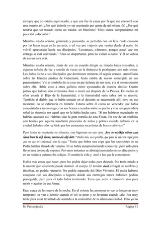 Mi Vecino Jesús Página 61
siempre que yo estaba equivocado, y que esa fue la causa por la que me encontré con
una muerte así. ¿Por qué debería yo ser asesinado por gente de mi misma fe? ¿Por qué
tendría que ser tratado como un traidor, un blasfemo? Ellos nunca comprenderán mi
posición o decisión.”
Mientras estaba orando, gimiendo y pensando, se perturbó con un leve ruido causado
por las hojas secas en la serranía, o tal vez por viajeros que venían desde el norte. Se
volvió apresurado hacia sus discípulos. “Levantaos, vámonos, porque aquel que me
entrega se está acercando.” Ellos se despertaron, pero no vieron a nadie. Y él se volvió
de nuevo para orar.
Mientras estaba orando, Jesús de vez en cuando dirigía su mirada hacia Jerusalén, y
algunas señales de luz y sonido de voces en la distancia le produjeron aun más temor.
Les había dicho a sus discípulos que durmiesen mientras él seguía orando. Arrodillado
sobre las blancas piedras de Getsemaní, Jesús estaba de nuevo sumergido en sus
pensamientos. Vio el símbolo de su cruz en pie delante de sus ojos, y a sí mismo puesto
sobre ella. Había visto a otros galileos morir ejecutados de manera similar. Cuatro
judíos que habían sido arrestados iban a morir así después de la Pascua. En medio de
ellos estaría el Hijo de la humanidad, y la humanidad sería salva por su muerte.
También el diablo que lo había tentado en el desierto se encontraría allí, pero en ese
momento no se esforzaría en tentarle. Estaría sobre él como un vencedor que había
conquistado a su enemigo; con sus brazos cruzados sobre su pecho y con una pretendida
señal de simpatía por aquel que no le había hecho caso. “Si me hubieses escuchado no
habrías acabado así. Habrías sido la gran estrella de esta Fiesta. En vez de ser recibido
con honras por aquella insultante procesión de niños y pobres cuando entraste en la
ciudad, habrías sido recibido por los eminentes sacerdotes de brazos abiertos.”
Pero Jesús se mantenía en silencio, con lágrimas en sus ojos. Ave, in mishkha nibran casa
hana bram la akh dinna, savena ela akh datt. “Padre mío, si es posible, que pase de mi esta copa; pero
que no sea mi voluntad, sino la tuya.” Tenía que beber una copa que los sacerdotes de su
Padre habían llenado de veneno. El se había autoproclamando como rey, pero sólo para
llevar una corona de espinas. Por unos instantes se abstrajo pensando en sus discípulos y
en su madre a quienes iba a dejar. El amaba la vida y amó a los que le conocieron.
Había más cosas que hacer, pero las podría dejar todas para después. No tenía miedo a
la muerte que solamente puede destruir el cuerpo. El temido sheol, el lugar de sombras y
tinieblas, no podría retenerlo. No podría separarlo del Dios Viviente. Él podía haberse
escapado con sus discípulos a lugares donde sus enemigos nunca hubiesen podido
perseguirle, pero para él todo había terminado. Tuvo que venir a Jerusalén sólo para
morir y acabar de esa forma.
Eran cerca de las nueve de la noche. En el oriente las personas se van a descansar muy
temprano: se van a dormir cuando el sol se pone y se levantan cuando sale. Era muy
tarde para estar levantado de acuerdo a la costumbre de la silenciosa ciudad. Pero ya no
 