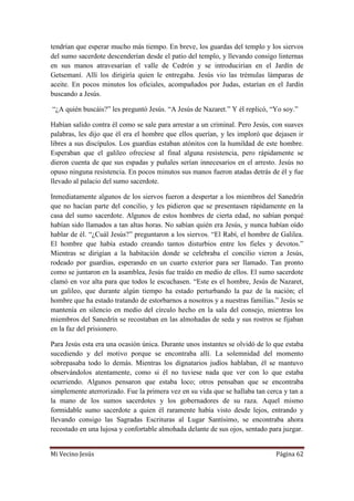 Mi Vecino Jesús Página 62
tendrían que esperar mucho más tiempo. En breve, los guardas del templo y los siervos
del sumo sacerdote descenderían desde el patio del templo, y llevando consigo linternas
en sus manos atravesarían el valle de Cedrón y se introducirían en el Jardín de
Getsemaní. Allí los dirigiría quien le entregaba. Jesús vio las trémulas lámparas de
aceite. En pocos minutos los oficiales, acompañados por Judas, estarían en el Jardín
buscando a Jesús.
“¿A quién buscáis?” les preguntó Jesús. “A Jesús de Nazaret.” Y él replicó, “Yo soy.”
Habían salido contra él como se sale para arrestar a un criminal. Pero Jesús, con suaves
palabras, les dijo que él era el hombre que ellos querían, y les imploró que dejasen ir
libres a sus discípulos. Los guardias estaban atónitos con la humildad de este hombre.
Esperaban que el galileo ofreciese al final alguna resistencia, pero rápidamente se
dieron cuenta de que sus espadas y puñales serían innecesarios en el arresto. Jesús no
opuso ninguna resistencia. En pocos minutos sus manos fueron atadas detrás de él y fue
llevado al palacio del sumo sacerdote.
Inmediatamente algunos de los siervos fueron a despertar a los miembros del Sanedrín
que no hacían parte del concilio, y les pidieron que se presentasen rápidamente en la
casa del sumo sacerdote. Algunos de estos hombres de cierta edad, no sabían porqué
habían sido llamados a tan altas horas. No sabían quién era Jesús, y nunca habían oído
hablar de él. “¿Cuál Jesús?” preguntaron a los siervos. “El Rabí, el hombre de Galilea.
El hombre que había estado creando tantos disturbios entre los fieles y devotos.”
Mientras se dirigían a la habitación donde se celebraba el concilio vieron a Jesús,
rodeado por guardias, esperando en un cuarto exterior para ser llamado. Tan pronto
como se juntaron en la asamblea, Jesús fue traído en medio de ellos. El sumo sacerdote
clamó en voz alta para que todos le escuchasen. “Este es el hombre, Jesús de Nazaret,
un galileo, que durante algún tiempo ha estado perturbando la paz de la nación; el
hombre que ha estado tratando de estorbarnos a nosotros y a nuestras familias.” Jesús se
mantenía en silencio en medio del círculo hecho en la sala del consejo, mientras los
miembros del Sanedrín se recostaban en las almohadas de seda y sus rostros se fijaban
en la faz del prisionero.
Para Jesús esta era una ocasión única. Durante unos instantes se olvidó de lo que estaba
sucediendo y del motivo porque se encontraba allí. La solemnidad del momento
sobrepasaba todo lo demás. Mientras los dignatarios judíos hablaban, él se mantuvo
observándolos atentamente, como si él no tuviese nada que ver con lo que estaba
ocurriendo. Algunos pensaron que estaba loco; otros pensaban que se encontraba
simplemente aterrorizado. Fue la primera vez en su vida que se hallaba tan cerca y tan a
la mano de los sumos sacerdotes y los gobernadores de su raza. Aquel mismo
formidable sumo sacerdote a quien él raramente había visto desde lejos, entrando y
llevando consigo las Sagradas Escrituras al Lugar Santísimo, se encontraba ahora
recostado en una lujosa y confortable almohada delante de sus ojos, sentado para juzgar.
 