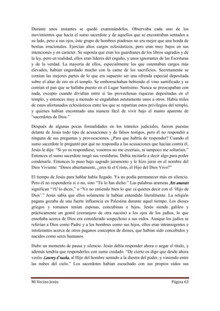 Mi Vecino Jesús Página 63
Durante unos instantes se quedó examinándolos. Observaba cada uno de los
movimientos que hacía el sumo sacerdote y de aquellos que se encontraban sentados a
su lado, pero a sus ojos, éste grupo de hombres piadosos no era mejor que una horda de
bestias irracionales. Ejercían altos cargos eclesiásticos, pero eran muy bajos en sus
intenciones y en carácter. Se suponía que eran los guardianes de los libros sagrados y de
la ley, pero en realidad, ellos eran líderes del engaño, y unos ignorantes de las Escrituras
y de la verdad. La mayoría de ellos, especialmente los que ostentaban cargos más
elevados, habían engordado mucho con la carne de los sacrificios. Secretamente se
comían las mejores partes de lo que era supuesto ser una ofrenda especial depositada
sobre el altar de oro en el templo. Se emborrachaban bebiendo el vino santificado y se
comían el pan que se hallaba puesto en el Lugar Santísimo. Nunca se preocupaban con
nada, excepto cuando dividían entre sí las provechosas riquezas depositadas en el
templo, y entonces muy a menudo se engañaban astutamente unos a otros. Había miles
de estos afortunados eclesiásticos entre los que se repartían estos privilegios del templo,
y quienes habían encontrado una manera fácil de vivir bajo el manto aparente de
“sacerdotes de Dios.”
Después de algunas pocas formalidades en los trámites judiciales, fueron puestas
delante de Jesús todo tipo de acusaciones y de falsos testigos, pero él no respondió a
ninguna de sus preguntas y provocaciones. ¿Para que habría de responder? Cuando el
sumo sacerdote le preguntó por qué no respondía a las acusaciones que hacían contra él,
Jesús le dijo: “Si yo os respondiese, vosotros no me creeríais, ni tampoco me soltaríais.”
Entonces el sumo sacerdote rasgó sus vestiduras. Debía incitarle a decir algo para poder
condenarle. Entonces lo puso bajo sagrado juramento y le hizo jurar en el nombre del
Dios Viviente: “Dinos abiertamente, ¿eres tú el Cristo, el Hijo del Dios Vivo?”
El tiempo de Jesús para hablar había llegado. Ya no podía permanecer más en silencio.
Pero él no respondería sí o no, sino “Tú lo has dicho.” Las palabras arameas Att amaratt
significan “TÚ lo dices,” o “Yo no entiendo bien lo que tú quieres decir con el „Hijo de
Dios‟.” Jesús sabía que ellos solamente le habían entendido literalmente. La religión
pagana gozaba de una fuerte influencia en Palestina durante aquel tiempo. Los dioses
griegos y romanos tenían esposas, concubinas e hijos. Jesús siendo galileo y
prácticamente un gentil (extranjero de otra nación) a los ojos de los judíos, lo que
enseñaba acerca de Dios era considerado sospechoso a sus oídos. Aunque los judíos se
referían a Dios como Padre y a los hombres como sus hijos, ellos eran intransigentes e
intolerantes acerca de otros paganos conceptos de dioses, que habían sido concebidos y
nacidos como seres humanos.
Hubo un momento de pausa y silencio. Jesús debía responder ahora o negar el título, y
además tendría que responderles con sumo cuidado. “De cierto os digo que desde ahora
veréis Lawrey d´nasha, al Hijo del hombre sentado a la diestra del poder, y viniendo entre
las nubes del cielo.” Los sacerdotes habían escuchado con sus propios oídos sus
 