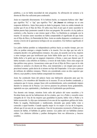 Mi Vecino Jesús Página 64
palabras, y ya no había necesidad de más preguntas. Su afirmación de sentarse a la
diestra de Dios fue suficiente para condenarlo.
Jesús no respondió directamente. Si lo hubiera hecho, su respuesta hubiese sido “Aen”
que significa “Sí,” o “La,” que significa “No.” Att Amaratt sin embargo no es una
respuesta definitiva. Antes bien ponía en duda la pregunta. Jesús no estaba tratando de
ocultar que él era el Hijo de Dios. Él sabía muy bien el por qué el sumo sacerdote le
habían puesto bajo juramento cuando le hizo esa pregunta. De acuerdo a la ley judía es
contrario a ella, hacerse a uno mismo igual a Dios. La blasfemia es castigada con la
muerte. El anciano sumo sacerdote no había comprendido el significado de que Jesús
era el Hijo de Dios y la Paternidad de Dios. Jesús no estaba dispuesto a condenarse a sí
mismo a través de la ignorancia teológica de sus acusadores. Eso hubiese significado el
suicidio.
Los judíos habían perdido su independencia política hacía ya mucho tiempo, por eso
ellos no podían entregar a ningún hombre a la muerte. Eso era algo que tan solo le
competía decidir a los gobernadores romanos. Así, pues, de acuerdo con la ley, trajeron
a otros testigos para que testificasen que Jesús había dicho que él era un rey, y que
había dicho a la gente que no pagasen impuestos a Roma, y para que dijesen que él
había incitado a una rebelión en Galilea y a través de toda Judea. Estos eran cargos de
tipo político muy graves. Acusaciones como que él era el Hijo de Dios o que en la vida
venidera se sentaría a la diestra de Dios, eran inmateriales y sin ningún peso para el
procónsul romano, quién decía de si mismo ser hijo del Emperador. A los ojos o parecer
de millones de súbditos romanos, Tiberio era considerado como un dios superior que
Jehová, cuyo pueblo y tierras habían conquistado los romanos.
Jesús fue conducido fuera del palacio hasta una habitación adyacente para que los
sacerdotes y los miembros del Sanedrín no le tocasen. Él era un hombre condenado, y
cualquiera que le tocase, aunque fuese sólo accidentalmente, sería considerado impuro
durante la semana de la Pascua. Los siervos pasaron las primeras horas golpeándole,
tapándole sus ojos, apaleándole, y burlándose de él pidiéndole que profetizase.
Fue durante este tiempo, mientras Jesús salía del palacio del sumo sacerdote y lo
llevaban hasta una de las habitaciones de los criados, que vio a Pedro y escuchó como
renegaba de él. Una de las mujeres que guardaban la puerta, había visto a Pedro y le
había reconocido. Le dijo que ciertamente él era uno de los seguidores galileos de Jesús.
Pedro lo negaba, blasfemando y maldiciendo, diciendo que jamás había visto o
conocido a aquel hombre. Cuando aquella mujer lo vio mejor a la luz de la hoguera,
afirmó que él era uno de sus seguidores. Uno de los presentes reconoció a Pedro por su
manera de hablar, él hablaba en galileo arameo. Los judíos del sur hablaban arameo
caldeo. Los dialectos diferían y podían distinguirse bien sus diferencias y hacerse
notables.
 