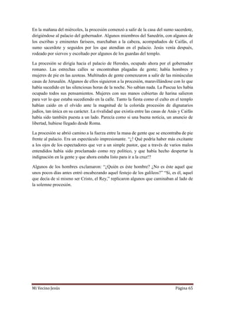 Mi Vecino Jesús Página 65
En la mañana del miércoles, la procesión comenzó a salir de la casa del sumo sacerdote,
dirigiéndose al palacio del gobernador. Algunos miembros del Sanedrín, con algunos de
los escribas y eminentes fariseos, marchaban a la cabeza, acompañados de Caifás, el
sumo sacerdote y seguidos por los que atendían en el palacio. Jesús venía después,
rodeado por siervos y escoltado por algunos de los guardas del templo.
La procesión se dirigía hacia el palacio de Herodes, ocupado ahora por el gobernador
romano. Las estrechas calles se encontraban plagadas de gente; había hombres y
mujeres de pie en las azoteas. Multitudes de gente comenzaron a salir de las minúsculas
casas de Jerusalén. Algunos de ellos siguieron a la procesión, maravillándose con lo que
había sucedido en las silenciosas horas de la noche. No sabían nada. La Pascua les había
ocupado todos sus pensamientos. Mujeres con sus manos cubiertas de harina salieron
para ver lo que estaba sucediendo en la calle. Tanto la fiesta como el culto en el templo
habían caído en el olvido ante la magnitud de la colorida procesión de dignatarios
judíos, tan única en su carácter. La rivalidad que existía entre las casas de Anás y Caifás
había sido también puesta a un lado. Parecía como si una buena noticia, un anuncio de
libertad, hubiese llegado desde Roma.
La procesión se abrió camino a la fuerza entre la masa de gente que se encontraba de pie
frente al palacio. Era un espectáculo impresionante. “¿! Qué podría haber más excitante
a los ojos de los espectadores que ver a un simple pastor, que a través de varios malos
entendidos había sido proclamado como rey político, y que había hecho despertar la
indignación en la gente y que ahora estaba listo para ir a la cruz!?
Algunos de los hombres exclamaron: “¿Quién es éste hombre? ¿No es éste aquel que
unos pocos días antes entró encabezando aquel festejo de los galileos?” “Si, es él, aquel
que decía de sí mismo ser Cristo, el Rey,” replicaron algunos que caminaban al lado de
la solemne procesión.
 