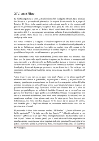 Mi Vecino Jesús Página 66
XIV. Ante Pilato.
La puerta del palacio se abrió, y el sumo sacerdote y su séquito entraron. Jesús entonces
fue llevado a la presencia del gobernador. Un regidor de este mundo iba a juzgar al
Príncipe del Cielo. Jesús pareció sentirse más animado cuando se vio ya dentro del
palacio del gobernador extranjero, un opresor de su gente. Se sentía más cómodo en la
casa de este pagano, que en el “Palacio Santo” aquel donde vivían los traicioneros
sacerdotes. Allí, él se encontraba en las manos de un bando de asesinos fanáticos. Jesús
estaba agotado. Había pasado toda la noche sin dormir y había sufrido muchos insultos,
castigos y malos tratos.
Los sumos sacerdotes y su séquito se quedaron esperando en uno de los cuartos que
servía como recepción en la entrada, mientras Jesús era llevado delante del gobernador a
una de las habitaciones ejecutivas. Los judíos no podían entrar allí, porque era la
Semana Santa. Podían accidentalmente tocar a hombres impíos o ver algunas imágines
prohibidas en las paredes y tendrían entonces que purificarse.
Jesús nunca había visto a Pilato anteriormente, y Pilato nunca había oído hablar de Jesús
hasta que fue despertado aquella mañana temprano por los siervos y mensajeros del
sumo sacerdote, y le informaron lo que había sucedido durante la noche en el palacio
del sumo sacerdote. El frío y calculador procurador romano fue movido a simpatía por
la delgada y demacrada figura que permanecía en pie delante de él. Sin embargo, este
sentimiento súbitamente se transformó en una explosión de ira contra los miembros del
Sanedrín.
“¿Qué tengo yo que ver con un caso como este? ¿Acaso soy yo algún sacerdote?”
murmuró entre dientes el gobernador, en parte para sí mismo, y en parte hacia los
siervos y guardias que permanecían en pie delante de él en una postura militar. Él había
esperado encontrarse con un hombre que tuviese todas las características y rasgos de un
poderoso revolucionario, cuyo fiero rostro revelase sus crímenes. Esa era la clase de
hombre que podía llegar a ser un líder de bandidos. En vez de eso, se encontró con una
persona muy diferente de aquel que los siervos le habían retratado con sus palabras. Vio
ante sí el rostro más refinado que jamás antes había contemplado. No encontró nada en
sus ojos que revelasen crimen alguno; nada en su faz había que no fuese sino amor por
la humanidad. Sus ropas sencillas, rasgadas por las manos de los guardas del templo,
sus doloridos pies y fragilizado cuerpo, no mostraban absolutamente nada que se
pareciese a un criminal.
El procurador le dio a Jesús un nuevo nombre: “El Hombre.” “¿Es éste el hombre que
habéis capturado?” “¿Es algún cabecilla éste hombre?” “¿Llamáis peligroso a este
hombre?” “¿Decís que es un rey?” Pilato estaba profundamente desilusionado y su ira a
flor de piel. Durante un instante, pensó que el sumo sacerdote había preparado toda
aquella escena a propósito, que había inventado toda esta maquinación para incitar a los
judíos a sublevarse contra el gobierno de Roma. No mucho tiempo antes, los sacerdotes
 