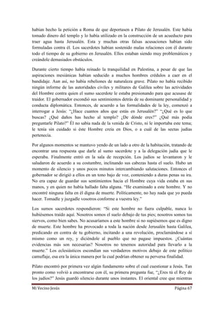 Mi Vecino Jesús Página 67
habían hecho la petición a Roma de que deportasen a Pilato de Jerusalén. Este había
tomado dinero del templo y lo había utilizado en la construcción de un acueducto para
traer agua hasta Jerusalén. Esta y muchas otras falsas acusaciones habían sido
formuladas contra él. Los sacerdotes habían sostenido malas relaciones con él durante
todo el tiempo de su gobierno en Jerusalén. Ellos estaban siendo muy problemáticos y
creándole demasiados obstáculos.
Durante cierto tiempo había reinado la tranquilidad en Palestina, a pesar de que las
aspiraciones mesiánicas habían seducido a muchos hombres crédulos a caer en el
bandidaje. Aun así, no había rebeliones de naturaleza grave. Pilato no había recibido
ningún informe de las autoridades civiles y militares de Galilea sobre las actividades
del Hombre contra quien el sumo sacerdote le estaba presionando para que acusase de
traidor. El gobernador escondió sus sentimientos detrás de su dominante personalidad y
conducta diplomática. Entonces, de acuerdo a las formalidades de la ley, comenzó a
interrogar a Jesús: “¿Hace cuantos años que estás en Jerusalén?” “¿Qué es lo que
buscas? ¿Qué daños has hecho al templo? ¿De dónde eres?” ¿Qué más podía
preguntarle Pilato?” Él no sabía nada de la venida de Cristo, ni le importaba este tema;
le tenía sin cuidado si éste Hombre creía en Dios, o a cuál de las sectas judías
pertenecía.
Por algunos momentos se mantuvo yendo de un lado a otro de la habitación, tratando de
encontrar una respuesta que darle al sumo sacerdote y a la delegación judía que le
esperaba. Finalmente entró en la sala de recepción. Los judíos se levantaron y le
saludaron de acuerdo a su costumbre, inclinando sus cabezas hasta el suelo. Hubo un
momento de silencio y unos pocos minutos intercambiando salutaciones. Entonces el
gobernador se dirigió a ellos en un tono bajo de voz, conteniendo a duras penas su ira.
No era capaz de guardar sus sentimientos hacia el Hombre cuya vida estaba en sus
manos, y en quien no había hallado falta alguna. “He examinado a este hombre. Y no
encontré ninguna falta en él digna de muerte. Políticamente, no hay nada que yo pueda
hacer. Tomadle y juzgadle vosotros conforme a vuestra ley.”
Los sumos sacerdotes respondieron: “Si este hombre no fuera culpable, nunca lo
hubiésemos traído aquí. Nosotros somos el suelo debajo de tus pies; nosotros somos tus
siervos, como bien sabes. No acusaríamos a este hombre si no supiésemos que es digno
de muerte. Este hombre ha provocado a toda la nación desde Jerusalén hasta Galilea,
predicando en contra de tu gobierno, incitando a una revolución, proclamándose a sí
mismo como un rey, y diciéndole al pueblo que no pagase impuestos. ¿Cuántas
evidencias más son necesarias? Nosotros no tenemos autoridad para llevarlo a la
muerte.” Los eclesiásticos escondían sus verdaderos motivos debajo de este político
camuflaje, esa era la única manera por la cual podrían obtener su perversa finalidad.
Pilato encontró por primera vez algún fundamento sobre el cual cuestionar a Jesús. Tan
pronto como volvió a encontrarse con él, su primera pregunta fue, “¿Eres tú el Rey de
los judíos?” Jesús guardó silencio durante unos instantes. El oriental cree que mientras
 