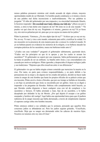 Mi Vecino Jesús Página 68
menos palabras pronuncie mientras esté siendo acusado de algún crimen, mayores
oportunidades tendrá de ser libertado. Un hombre puede condenarse a sí mismo a través
de una palabra mal dicha inconsciente o inadvertidamente. “Por tus palabras te
juzgarán.” El afán del gobernador por una respuesta y su sinceridad intentando librarle,
le hicieron responder: Min nowshakh emart hadey o'khraney emar lakh aley: “¿Dices eso por ti
mismo, u otros te han dicho esto respecto de mi? Mi reino no es de este mundo.” “Tú
puedes ver qué clase de rey soy. Pregúntate a ti mismo, ¿parezco un rey? Si yo fuese
rey, mis siervos pelearían por mí, para que yo no cayese en manos de los judíos.”
Pilato le presionó, “Entonces, ¿Tú eres algún tipo de rey?” “Tú dices que yo soy un rey.
No, no soy. Yo nací y vine a este mundo, solamente para sufrir y testificar la verdad. Yo
me encuentro en tu presencia de esta manera para dar a conocer la verdad al mundo. Si
yo no hubiera puesto en evidencia los misterios de la religión, si no hubiese atacado las
corruptas prácticas de los sacerdotes, nunca me hubieran traído ante ti.”
“¿Cuáles son esas verdades?” preguntó el gobernador súbitamente, queriendo decir,
“Cuáles son los principios en que tú te apoyas y por los cuales te acusan los
sacerdotes?” El gobernador no esperó por una respuesta. Sabía perfectamente que toda
la trama no pasaba de ser un embuste. La batalla entre Jesús y sus conciudadanos era
causada por motivos teológicos. Pilato ignoraba y despreciaba el dogma teológico judío
y sus tradiciones. “Dejemos que ellos resuelvan entre sí sus diferencias.”
El gobernador vio que no había ningún crimen cometido que mereciese la muerte en la
cruz. Por tanto, en parte para evitarse responsabilidades, y en parte debido a las
persuasiones de su mujer y de algunos de los criados del palacio, decidió no hacer nada
contra la sangre de este hombre que hasta los propios oficiales de su palacio creían que
era inocente, Pilato envió a Jesús a Herodes, que por ese tiempo se hallaba en Jerusalén,
y era bajo su jurisdicción que Jesús se encontraba por ser galileo. Jesús no se dignó a
responder a las preguntas de Herodes. Hubiese sido completamente inútil hacerlo, ya
que Herodes estaba dispuesto a hacer cualquier cosa con tal de complacer a los
sacerdotes y fariseos. Él había arrestado a Juan, hijo de un sacerdote, y lo había
decapitado por defender la ley de Moisés. ¿Por qué dejaría él escapar a un galileo
usurpador y herético del castigo? Aquí había una oportunidad única para que él pudiera
redimirse de la sangre inocente que había derramado, a través de simplemente imponer
el supremo castigo sobre otro hombre inocente.
Pilato entonces ordenó a sus soldados que le azotasen, pensando que aquellos fríos
corazones judíos se ablandarían así. Pero los judíos seguían gritando, “Crucifícalo,
crucifícalo. Deja que su sangre sea derramada sobre las cabezas de nuestros hijos.
Nosotros no tenemos otro rey sino el César.”
 