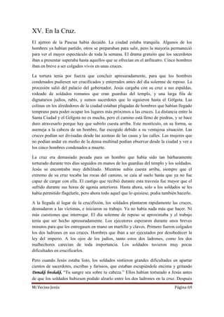 Mi Vecino Jesús Página 69
XV. En la Cruz.
El ajetreo de la Pascua había decaído. La ciudad estaba tranquila. Algunos de los
hombres ya habían partido, otros se preparaban para salir, pero la mayoría permaneció
para ver el mayor espectáculo de toda la semana. El drama gratuito que los sacerdotes
iban a presentar superaba hasta aquellos que se ofrecían en el anfiteatro. Cinco hombres
iban en breve a ser colgados vivos en unas cruces.
La tortura tenía por fuerza que concluir apresuradamente, para que los hombres
condenados pudiesen ser crucificados y enterrados antes del día solemne de reposo. La
procesión salió del palacio del gobernador, Jesús cargaba con su cruz a sus espaldas,
rodeado de soldados romanos que eran guardias del templo, y una larga fila de
dignatarios judíos, rabís, y sumos sacerdotes que lo siguieron hasta el Gólgota. Las
colinas en los alrededores de la ciudad estaban plagadas de hombres que habían llegado
temprano para poder ocupar los lugares más próximos a las cruces. La distancia entre la
Santa Ciudad y el Gólgota no es mucha, pero el camino está lleno de piedras, y se hace
duro atravesarlo porque hay que subirlo cuesta arriba. Este montículo, en su forma, se
asemeja a la cabeza de un hombre, fue escogido debido a su ventajosa situación. Las
cruces podían ser divisadas desde las azoteas de las casas y las calles. Las mujeres que
no podían andar en medio de la densa multitud podían observar desde la ciudad y ver a
los cinco hombres condenados a muerte.
La cruz era demasiado pesada para un hombre que había sido tan bárbaramente
torturado durante tres días seguidos en manos de los guardias del templo y los soldados.
Jesús se encontraba muy debilitado. Mientras subía cuesta arriba, siempre que el
extremo de su cruz tocaba las rocas del camino, se caía al suelo hasta que ya no fue
capaz de cargar con ella. El castigo que recibió durante esta travesía fue mayor que el
sufrido durante sus horas de agonía anteriores. Hasta ahora, solo a los soldados se les
había permitido flagelarle, pero ahora todo aquel que lo quisiese, podía también hacerlo.
A la llegada al lugar de la crucifixión, los soldados plantaron rápidamente las cruces,
desnudaron a las víctimas, e iniciaron su trabajo. Ya no había nada más que hacer. Ni
más cuestiones que interrogar. El día solemne de reposo se aproximaba y el trabajo
tenía que ser hecho apresuradamente. Los ejecutores esperaron durante unos breves
minutos para que les entregasen en mano un martillo y clavos. Primero fueron colgados
los dos ladrones en sus cruces. Hombres que iban a ser ejecutados por desobedecer la
ley del imperio. A los ojos de los judíos, tanto estos dos ladrones, como los dos
malhechores carecían de toda importancia. Los soldados tuvieron muy pocas
dificultades en crucificarlos.
Pero cuando Jesús estaba listo, los soldados sintieron grandes dificultades en apartar
cientos de sacerdotes, escribas y fariseos, que estaban escupiéndole encima y gritando
Demakh breshakh, “Tu sangre sea sobre tu cabeza.” Ellos habían torturado a Jesús antes
de que los soldados hubiesen podido alzarlo entre los dos ladrones en la cruz. Después
 