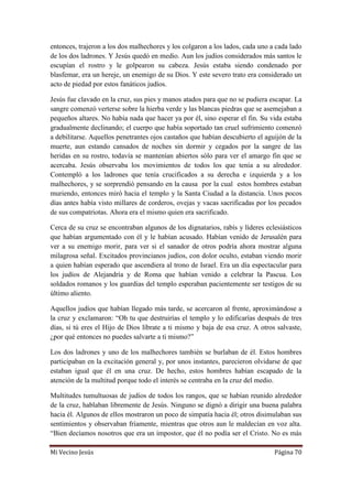Mi Vecino Jesús Página 70
entonces, trajeron a los dos malhechores y los colgaron a los lados, cada uno a cada lado
de los dos ladrones. Y Jesús quedó en medio. Aun los judíos considerados más santos le
escupían el rostro y le golpearon su cabeza. Jesús estaba siendo condenado por
blasfemar, era un hereje, un enemigo de su Dios. Y este severo trato era considerado un
acto de piedad por estos fanáticos judíos.
Jesús fue clavado en la cruz, sus pies y manos atados para que no se pudiera escapar. La
sangre comenzó verterse sobre la hierba verde y las blancas piedras que se asemejaban a
pequeños altares. No había nada que hacer ya por él, sino esperar el fin. Su vida estaba
gradualmente declinando; el cuerpo que había soportado tan cruel sufrimiento comenzó
a debilitarse. Aquellos penetrantes ojos castaños que habían descubierto el aguijón de la
muerte, aun estando cansados de noches sin dormir y cegados por la sangre de las
heridas en su rostro, todavía se mantenían abiertos sólo para ver el amargo fin que se
acercaba. Jesús observaba los movimientos de todos los que tenía a su alrededor.
Contempló a los ladrones que tenía crucificados a su derecha e izquierda y a los
malhechores, y se sorprendió pensando en la causa por la cual estos hombres estaban
muriendo, entonces miró hacia el templo y la Santa Ciudad a la distancia. Unos pocos
días antes había visto millares de corderos, ovejas y vacas sacrificadas por los pecados
de sus compatriotas. Ahora era el mismo quien era sacrificado.
Cerca de su cruz se encontraban algunos de los dignatarios, rabís y líderes eclesiásticos
que habían argumentado con él y le habían acusado. Habían venido de Jerusalén para
ver a su enemigo morir, para ver si el sanador de otros podría ahora mostrar alguna
milagrosa señal. Excitados provincianos judíos, con dolor oculto, estaban viendo morir
a quien habían esperado que ascendiera al trono de Israel. Era un día espectacular para
los judíos de Alejandría y de Roma que habían venido a celebrar la Pascua. Los
soldados romanos y los guardias del templo esperaban pacientemente ser testigos de su
último aliento.
Aquellos judíos que habían llegado más tarde, se acercaron al frente, aproximándose a
la cruz y exclamaron: “Oh tu que destruirías el templo y lo edificarías después de tres
días, si tú eres el Hijo de Dios líbrate a ti mismo y baja de esa cruz. A otros salvaste,
¿por qué entonces no puedes salvarte a ti mismo?”
Los dos ladrones y uno de los malhechores también se burlaban de él. Estos hombres
participaban en la excitación general y, por unos instantes, parecieron olvidarse de que
estaban igual que él en una cruz. De hecho, estos hombres habían escapado de la
atención de la multitud porque todo el interés se centraba en la cruz del medio.
Multitudes tumultuosas de judíos de todos los rangos, que se habían reunido alrededor
de la cruz, hablaban libremente de Jesús. Ninguno se dignó a dirigir una buena palabra
hacia él. Algunos de ellos mostraron un poco de simpatía hacia él; otros disimulaban sus
sentimientos y observaban fríamente, mientras que otros aun le maldecían en voz alta.
“Bien decíamos nosotros que era un impostor, que él no podía ser el Cristo. No es más
 