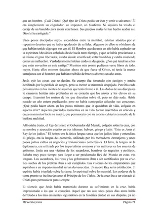 Mi Vecino Jesús Página 71
que un hombre. ¡Cuál Cristo! ¡Qué tipo de Cristo podía ser éste y venir a salvarnos! Él
era simplemente un engañador, un impostor, un blasfemo. Ni siquiera ha tenido el
coraje de un bandido para morir con honor. Sus propios males le han hecho acabar así.
Dios le ha castigado.”
Unos pocos discípulos suyos, escondidos entre la multitud, estaban atónitos por el
repentino desastre que se había apoderado de su líder. Algunos de ellos se olvidaron de
que habían tenido algo que ver con él. El Hombre que durante un año había aspirado ser
la esperanza Mesiánica anhelada desde hacía tanto tiempo, y que se había proclamado a
sí mismo el gran libertador, estaba siendo crucificado entre bandidos y estaba muriendo
como un malhechor. Verdaderamente habían caído en desgracia. ¿Por qué tendrían ellos
que estar envueltos en este castigo? Mientras más pronto pudiesen verse libres de todo,
mejor. Hasta ellos mismos dudaban ahora de que fuese el Cristo, ni tenía la menor
semejanza con el hombre que habían recibido de brazos abiertos un año antes.
Jesús oyó las cosas que se decían. Su cuerpo fue torturado con castigos y estaba
debilitado por la pérdida de sangre, pero su mente se mantenía despejada. Percibía cada
pensamiento en las mentes de aquellos que tenía frente a él. Las dudas de sus discípulos
le causaron heridas más profundas en su corazón que los azotes y los clavos en su
cuerpo. Examinó los rostros de los que discutían sobre él, pero no dijo nada. Había
pasado un año entero predicando, pero no había conseguido ablandar sus corazones.
¿Qué podía hacer ahora en los pocos minutos que le quedaban de vida, colgado en
aquella cruz? Aquellos preciados momentos en su vida fueron invertidos en oración y
en pensamientos hacia su madre, que permanecía con su cabeza cubierta en medio de la
burlona multitud.
Allí estaba Jesús, el Rey de Israel, el Gobernador del Mundo, colgado sobre la cruz, con
su nombre y acusación escrito en tres idiomas: hebreo, griego y latín: “Este es Jesús el
Rey de los judíos.” El hebreo era la única lengua santa que los judíos leían y entendían.
El griego, era la lengua del comercio, utilizado por los mercaderes extranjeros y unos
pocos judíos cultos en negocios y transacciones comerciales. El latín, la lengua de la
diplomacia, era utilizada por los imperialistas romanos y los militares en los asuntos de
gobierno. Jesús era una víctima de los sacerdotes, hombres de negocios y políticos.
Faltaba muy poco tiempo para llegar a ser proclamado Rey del Mundo en estas tres
lenguas. Los sacerdotes, los ricos y los gobernantes iban a ser santificados por su cruz.
Los sueños de los profetas iban a ser cumplidos. Las visiones de los emperadores que
aspiraban a un imperio mundial serían desvanecidas. Un nuevo Rey sería establecido. El
espíritu había triunfado sobre la carne; lo espiritual sobre lo material. Los poderes de la
tierra pronto se inclinarían ante el Príncipe de los Cielos. De la cruz iba a ser elevado el
Cristo para permanecer para siempre.
El silencio que Jesús había mantenido durante su sufrimiento en la cruz, había
impresionado a los que lo conocían. Aquel que tan solo unos pocos días antes había
derrotado a los más eminentes legisladores en la histórica ciudad en sus disputas, ya no
 