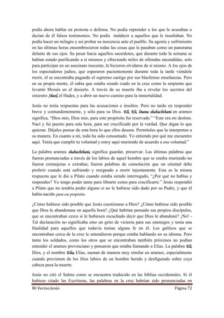 Mi Vecino Jesús Página 72
podía ahora hablar en protesta o defensa. No podía reprender a los que le acusaban o
decían de él falsos testimonios. No podía maldecir a aquellos que le insultaban. No
podía hacer un milagro y así probar su inocencia ante el pueblo. Su agonía y sufrimiento
en las últimas horas ensombrecieron todas las cosas que le pasaban como un panorama
delante de sus ojos. Su pesar hacia aquellos sacerdotes, que durante toda la semana se
habían estado purificando a sí mismos y ofreciendo miles de ofrendas encendidas, solo
para participar en un asesinato inocente, le hicieron olvidarse de sí mismo. A los ojos de
los espectadores judíos, que esperaron pacientemente durante toda la tarde viéndole
morir, él se encontraba pagando el supremo castigo por sus blasfemas enseñanzas. Pero
en su propia mente, él sabía que estaba siendo izado en la cruz como la serpiente que
levantó Moisés en el desierto. A través de su muerte iba a revelar los secretos del
siniestro Sheol, el Hades, y a abrir un nuevo camino para la inmortalidad.
Jesús no tenía respuestas para las acusaciones e insultos. Pero no tardo en responder
breve y contundentemente, y sólo para su Dios. Eli, Eli, lmana shabachthani en arameo
significa, “Dios mío, Dios mío, para este propósito fui reservado.” “Este era mi destino.
Nací y fui puesto para esta hora, para ser crucificado por la verdad. Que digan lo que
quieran. Déjales pensar de esta hora lo que ellos deseen. Permíteles que la interpreten a
su manera. En cuanto a mí, todo ha sido consumado. Yo entiendo por qué me encuentro
aquí. Tenía que cumplir tu voluntad y estoy aquí muriendo de acuerdo a esa voluntad.”
La palabra aramea shabachthani, significa guardar, preservar. Las últimas palabras que
fueron pronunciadas a través de los labios de aquel hombre que se estaba muriendo no
fueron extranjeras o extrañas; fueron palabras de consolación que un oriental debe
proferir cuando está sufriendo y resignado a morir injustamente. Esta es la misma
respuesta que le dio a Pilato cuando estaba siendo interrogado, “¿Por qué no hablas y
respondes? Yo tengo poder tanto para librarte como para crucificarte.” Jesús respondió
a Pilato que no tendría poder alguno si no le hubiese sido dado por su Padre, y que él
había nacido para ese propósito.
¿Cómo hubiese sido posible que Jesús cuestionase a Dios? ¿Cómo hubiese sido posible
que Dios le abandonase en aquella hora? ¿Qué habrían pensado sus propios discípulos,
que se encontraban cerca si le hubiesen escuchado decir que Dios le abandonó? ¡No! -
Tal declaración no significaba sino un grito de victoria para sus enemigos y tenía una
finalidad para aquellos que todavía tenían alguna fe en él. Los galileos que se
encontraban cerca de la cruz le entendieron porque estaba hablando en su idioma. Pero
tanto los soldados, como los otros que se encontraban también próximos no podían
entender el arameo provinciano y pensaron que estaba llamando a Elías. La palabra Eli,
Dios, y el nombre Elia, Elías, suenan de manera muy similar en arameo, especialmente
cuando provienen de los fríos labios de un hombre herido y desfigurado sobre cuya
cabeza pesa la muerte.
Jesús no citó el Salmo como se encuentra traducido en las biblias occidentales. Si él
hubiese citado las Escrituras, las palabras en la cruz habrían sido pronunciadas en
 