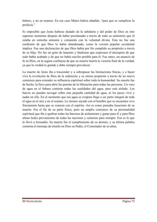 Mi Vecino Jesús Página 73
hebreo, y no en arameo. En ese caso Mateo habría añadido, “para que se cumpliese la
profecía.”
Es imposible que Jesús hubiese dudado de la sabiduría y del poder de Dios en éste
supremo momento después de haber proclamado a través de todo su ministerio que él
estaba en estrecha armonía y comunión con la voluntad divina. Esta no fue una
confesión de que Dios lo había abandonado, como la versión popular occidental
implica. Fue una declaración de que Dios había por fin cumplido su propósito a través
de su Hijo. No fue un grito de lamento y fatalismo que expresase el desespero de que
todo había acabado y de que no había auxilio posible para él. Fue antes, un anuncio de
fe en Dios, en la segura confianza de que su muerte traería la victoria final de la verdad,
ya que la verdad es grande y debe siempre prevalecer.
La muerte de Jesús iba a trascender y a sobrepasar las limitaciones físicas, y a hacer
viva la revelación de Dios de la redención y su eterno propósito a través de un nuevo
comienzo para extender su influencia espiritual sobre toda la humanidad. Su muerte fue
de hecho, la llave para abrir las puertas de la liberación para todas las personas. Un vaso
de agua en el Sahara contiene todas las cualidades del agua, pero está aislado. Los
barcos no pueden navegar sobre esta pequeña cantidad de agua, ni los peces vivir y
nadar en ella. En el momento que esa agua se evapora llega a ser parte integral de toda
el agua en el aire y en el océano. Lo mismo sucede con el hombre que se encuentra vivo
físicamente hasta que se conecta con el espíritu. Así es como pensaba Jesucristo de su
muerte. Era el fin de su parte física, pero un amplio comienzo de su personalidad
espiritual que iba a quebrar todas las barreras de aislamiento y ganar para él y para Dios
almas leales provenientes de todas las naciones y centurias para siempre. Eso es lo que
lo llevó a Jerusalén. Su muerte fue el cumplimiento de su destino, y su última palabra
contenía el mensaje de triunfo en Dios su Padre, el Consolador de su alma.
 