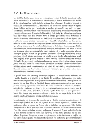 Mi Vecino Jesús Página 74
XVI. La Resurrección
Las tinieblas habían caído sobre las pronunciadas colinas de la alta ciudad. Jerusalén
estaba en silencio. Los mercaderes de otros lugares ya habían desmontado sus puestos
de las estrechas calles. La fiesta había acabado. Las vibrantes y dramáticas horas de la
crucifixión habían terminado. La mayoría de los judíos que habían venido de lejanas
tierras habían partido ya. Los demás se estaban preparando para salir en breve.
Sacerdotes y ancianos habían vuelto a sus casas a descansar y discutían con sus mujeres
y amigos el interesante drama que habían visto y disfrutado. No habían descansado casi
nada desde hacía tres días. Durante todo el tiempo que habían estado torturando al
hombre, los sumos sacerdotes casi no tuvieron tiempo para comer, ni tan siquiera para
purificarse. Ahora estaban recostados en confortables almohadones de lino en sus
palacios. Habían ejecutado sus sagrados deberes defendiendo la fe. Habían vencido lo
que ellos pensaban que fue una batalla única en la historia de Israel. Aunque habían
existido muchos levantamientos políticos e intrigas para deponer a sus reyes y mudar
sus formas de gobierno, ninguna había nunca incitado a la revuelta o intentado reformar
la religión y ley de Moisés sin que primero ganase una victoria política sobre el estado.
Jeroboam y Acab habían conseguido esa notable proeza siendo gobernadores de Israel.
Pero ninguno de los grandes profetas se había atrevido a cometer semejante atentado.
De hecho, las acciones y conductas del nazareno habían sido el primer ataque abierto
jamás realizado contra el sacro séquito sacerdotal, sin haber habido un antecedente
político. ¿Quién podría protestar contra los males del sacerdocio y escapar sin castigo?
Tan solo unas pocas observaciones habladas livianamente ya le habían costado aun a
gobernadores de antaño sus coronas.
El pastor había sido abatido y sus ovejas dispersas. El revolucionario nazareno fue
vencido, llevado a la muerte, y su bando de seguidores desbaratado. Los judíos
eclesiásticos congratulaban a los que habían dado falsos testimonios y a los guardias del
templo por su dura labor y fidelidad. Todos lucían complacidos. ¿Qué otra prueba
podían desear y esperar los ciudadanos del sumo sacerdote? El misterioso hombre a
quien habían condenado y colgado en la cruz era para ellos solamente un pretencioso. Si
él hubiese sido Cristo, pensaban, se habría bajado de la cruz. El auto proclamado
invencible Mesías, que vino para subyugar a todas las naciones de la tierra, había
muerto sin ofrecer cualquier tipo de protesta o resistencia.
La satisfacción por la muerte del enemigo de su religión, no duraría mucho tiempo. El
desasosiego apareció en la faz de algunos de los astutos dignatarios. Mientras más
meditaban sobre la muerte de Jesús, más se turbaban sus corazones. Ellos habían
cumplido con su deber, poniendo fin a la carrera del hombre que había venido del norte.
Pero ellos habían enviado a la cruz a un hombre de su propia fe, que no había ofrecido
la más mínima resistencia contra sus captores; que no había proferido ni una sola
palabra de protesta durante su tortura, excepto cuando le fue abofeteada su mejilla por
uno de los siervos que no poseía autoridad judicial; fue un hombre que voluntariamente
 