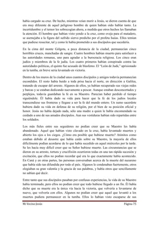 Mi Vecino Jesús Página 75
había cargado su cruz. De hecho, mientras veían morir a Jesús, se dieron cuenta de que
era muy diferente de aquel peligroso hombre de quien habían oído hablar tanto. La
incertidumbre y el temor les sobrecogían ahora, a medida que otros hechos les llamaban
la atención. El hombre que habían visto yendo a la cruz, como oveja para el matadero,
se asemejaba a la figura del sufrido siervo predicho por el profeta Isaías. Ellos temían
que pudiese resucitar, tal y como le había prometido a sus discípulos que sucedería.
En la cima del monte Gólgota, a poca distancia de la ciudad, permanecían cinco
horribles cruces, manchadas de sangre. Cuatro hombres habían muerto para satisfacer a
las autoridades romanas, uno para agradar a la burocracia religiosa. Los cinco eran
judíos y miembros de la fe judía. Los cuatro primeros habían conspirado contra las
autoridades políticas, el quinto fue acusado de blasfemo. El “León de Judá,” aprisionado
en la tumba, en breve seria levantado en victoria.
Dentro de los muros de la ciudad unos cuantos discípulos y amigos todavía permanecían
escondidos. El resto había huido a toda prisa hacia el norte, en dirección a Galilea,
tratando de escapar del arresto. Algunos de ellos, ya habían recuperado sus viejas redes
y barcas y se estaban dedicando nuevamente a pescar. Aunque estaban desconcertados y
perplejos, todavía guardaban la fe en su Maestro. Parecían haber perdido el tiempo
siguiéndole. Él había dado su vida para hacer que la fe de los judíos locales
transcendiese sus fronteras y llegase a ser la fe del mundo entero. Un sumo sacerdote
hubiera dado su vida en defensa de su religión, por el bien de su posición oficial y
honor. Jesús no había dejado nada, sólo una madre a quien le había encomendado su
cuidado a uno de sus amados discípulos. Aun sus vestiduras habían sido repartidas entre
los soldados.
Los más fieles entre sus seguidores no podían creer que su Maestro les había
abandonado. Aquel que habían visto clavado en la cruz, había levantado muertos y
abierto los ojos a los ciegos. ¿Cómo era posible que hubiese muerto? Atónitos como
estaban debido al desastre que había caído sobre su Maestro, la mayoría de ellos
difícilmente podían acordarse de lo que había sucedido en aquel miércoles por la tarde.
Se les hacía muy difícil creer que su Señor hubiese muerto. Las circunstancias que se
dieron en su arresto, tortura y crucifixión ocurrieron todas en una tan rápida sucesión y
excitación, que ellos no podían recordar qué era lo que exactamente había acontecido.
En Caná y en otras partes, las personas conversaban acerca de la muerte del nazareno
que había sido tan difundida por todo el país. Algunos le condenaban fuertemente, otros
elogiaban su gran valentía y la gracia de sus palabras, y había otros que sencillamente
no sabían qué decir.
Entre tanto que sus discípulos pasaban por confusas experiencias, la vida de su Maestro
había terminado, pero ellos no podían creer que todo hubiese llegado a un fin. Él había
dicho que su muerte era la única vía hacia la victoria, que volvería a levantarse de
nuevo, que volvería con ellos. Algunos no podían creer que aquel que levantó a los
muertos pudiera permanecer en la tumba. Ellos lo habían visto escaparse de sus
 