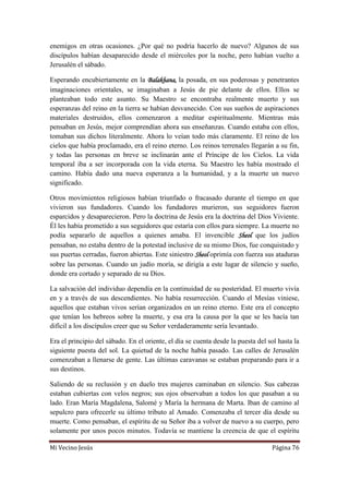 Mi Vecino Jesús Página 76
enemigos en otras ocasiones. ¿Por qué no podría hacerlo de nuevo? Algunos de sus
discípulos habían desaparecido desde el miércoles por la noche, pero habían vuelto a
Jerusalén el sábado.
Esperando encubiertamente en la Balakhana, la posada, en sus poderosas y penetrantes
imaginaciones orientales, se imaginaban a Jesús de pie delante de ellos. Ellos se
planteaban todo este asunto. Su Maestro se encontraba realmente muerto y sus
esperanzas del reino en la tierra se habían desvanecido. Con sus sueños de aspiraciones
materiales destruidos, ellos comenzaron a meditar espiritualmente. Mientras más
pensaban en Jesús, mejor comprendían ahora sus enseñanzas. Cuando estaba con ellos,
tomaban sus dichos literalmente. Ahora lo veían todo más claramente. El reino de los
cielos que había proclamado, era el reino eterno. Los reinos terrenales llegarán a su fin,
y todas las personas en breve se inclinarán ante el Príncipe de los Cielos. La vida
temporal iba a ser incorporada con la vida eterna. Su Maestro les había mostrado el
camino. Había dado una nueva esperanza a la humanidad, y a la muerte un nuevo
significado.
Otros movimientos religiosos habían triunfado o fracasado durante el tiempo en que
vivieron sus fundadores. Cuando los fundadores murieron, sus seguidores fueron
esparcidos y desaparecieron. Pero la doctrina de Jesús era la doctrina del Dios Viviente.
Él les había prometido a sus seguidores que estaría con ellos para siempre. La muerte no
podía separarlo de aquellos a quienes amaba. El invencible Sheol que los judíos
pensaban, no estaba dentro de la potestad inclusive de su mismo Dios, fue conquistado y
sus puertas cerradas, fueron abiertas. Este siniestro Sheol oprimía con fuerza sus ataduras
sobre las personas. Cuando un judío moría, se dirigía a este lugar de silencio y sueño,
donde era cortado y separado de su Dios.
La salvación del individuo dependía en la continuidad de su posteridad. El muerto vivía
en y a través de sus descendientes. No había resurrección. Cuando el Mesías viniese,
aquellos que estaban vivos serían organizados en un reino eterno. Este era el concepto
que tenían los hebreos sobre la muerte, y esa era la causa por la que se les hacía tan
difícil a los discípulos creer que su Señor verdaderamente sería levantado.
Era el principio del sábado. En el oriente, el día se cuenta desde la puesta del sol hasta la
siguiente puesta del sol. La quietud de la noche había pasado. Las calles de Jerusalén
comenzaban a llenarse de gente. Las últimas caravanas se estaban preparando para ir a
sus destinos.
Saliendo de su reclusión y en duelo tres mujeres caminaban en silencio. Sus cabezas
estaban cubiertas con velos negros; sus ojos observaban a todos los que pasaban a su
lado. Eran María Magdalena, Salomé y María la hermana de Marta. Iban de camino al
sepulcro para ofrecerle su último tributo al Amado. Comenzaba el tercer día desde su
muerte. Como pensaban, el espíritu de su Señor iba a volver de nuevo a su cuerpo, pero
solamente por unos pocos minutos. Todavía se mantiene la creencia de que el espíritu
 