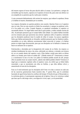 Mi Vecino Jesús Página 77
del muerto regresa al tercer día para decirle adiós al cuerpo. Los parientes y amigos de
un hombre que ha muerto, esperan en el sepulcro al tercer día, para estar una última vez
en compañía de su pariente que ha vuelto para visitarlos.
A esta ceremonia habitualmente sólo asisten las mujeres, que rodean la sepultura, lloran
y le hablan al muerto, llamándole por su nombre.
Las mujeres discípulas no querían perderse esta ocasión. Querían llorar en el sepulcro
una vez más. Pero en esta ocasión su Señor las escucharía, y aunque no pudieran verlo,
él sí las podía ver a ellas. Cuando llegaron, se quedaron extrañadas; el sepulcro se
encontraba abierto. Un ángel había removido la gran piedra y estaba sentado encima de
ella. Al principio pensaron que el cuerpo había sido robado. Los judíos habían insistido
con los romanos para que ejercieran una estricta vigilancia sobre el sepulcro, temiendo
que los discípulos pudiesen tener la osadía de robar el cuerpo. Los pocos seguidores
fieles que habían permanecido en Jerusalén, también pensaron que los fanáticos judíos,
encendidos en su odio, debieron secretamente haber removido el cuerpo y lo habían
puesto en algún lugar desconocido, para que sus discípulos no lo hallasen o tratasen de
hacer un santuario de su sepulcro.
Entristecidas y desoladas por la desaparición del cuerpo de su Señor, las mujeres se
miraban tímidamente las unas a las otras, cubriendo sus cabezas y mirando con tristeza
de vez en cuando dentro del sepulcro vacío. Ellas habían venido para darle su último
adiós a su Amado, pero Jesús no estaba allí. “¿Dónde estaría él?” comenzaron a clamar
y a cuestionarse la una a la otra. Los judíos no habrían podido sacarlo de allí, porque
ellos no pueden tocar un cuerpo muerto. ¿Quién más habría podido robarlo? Entonces el
ángel que se mantenía vigilante sobre el sepulcro vacio, les refirió que su Señor había
resucitado y que se encontraría con ellas en Galilea, y que ellas debían volver y
anunciárselo al resto de los discípulos.
Este es el vital testimonio que los discípulos del Cristo vivo dan a conocer en cada una
de las sucesivas generaciones hasta nuestros días. Y quiera Dios, que lo continúen
haciendo de igual forma hasta los confines del tiempo: El hecho de que el Resucitado es
la ciertísima gloria y la permanente esperanza de la Iglesia. Esta es la victoriosa verdad
que hace que la vida tenga valor y sea digna de vivirse, aquí, y en la posteridad.
 