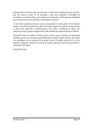Mi Vecino Jesús Página 9
prácticamente las mismas que hace diecinueve siglos atrás. Alguien que haya nacido y
que viva desde su niñez en tal atmósfera, y que haya estudiado y absorbido los
Evangelios con interés desde su juventud, está ciertamente cualificado para interpretar
estos santos escritos con el sentido y entendimiento original.
La favorable acogida de discursos que he pronunciado en varias partes de los Estados
Unidos y el interés manifiesto por parte de muchos grupos de personas, me han llevado
a ofrecer esta selección de interpretaciones de la vida y enseñanzas de Jesús. Las
traducciones de los pasajes expuestos han sido retiradas directamente del texto Peshitta.
Mi pueblo Arameo considera a Jesús como un vecino que los entiende con apasionada
simpatía, que lee sus corazones discerniendo bien lo que hay dentro de ellos, que mitiga
sus necesidades con la plenitud de la gracia divina. Mi pueblo piensa de él, no en
términos teológicos o religiosos, sino como siendo el alma de la pura esencia de Dios y
el Salvador del mundo.
George M. Lamsa
 