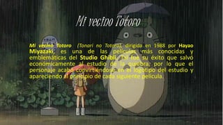 Mi vecino Totoro (Tonari no Totoro), dirigida en 1988 por Hayao
Miyazaki, es una de las películas más conocidas y
emblemáticas del Studio Ghibli. Tal fue su éxito que salvó
económicamente al estudio de la quiebra, por lo que el
personaje acabó convirtiéndose en el logotipo del estudio y
apareciendo al principio de cada siguiente película.
 