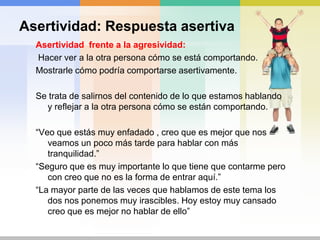 Asertividad: RespuestaasertivaAsertividadempática:Planteamientoinicialquetransmite el reconocimientohacia la otra persona y un planteamiento posterior sobrenuestrosderechos e intereses.“Entiendo lo quetu dices y tienesderecho a ellospero…..”“Entiendoqueahora no tengasganas de hacer los deberesperomañanava a ser imposible. Consideroquetienesquehacerloahora.”