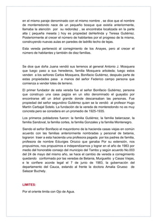 en el mismo paraje denominado con el mismo nombre , se dice que el nombre
de monterredondo nace de un pequeño bosque que existía anteriormente,
llamaba la atención por su redondez , se encontraba localizada en la parte
alta ( pequeña meseta ) hoy es propiedad deHerlinda y Teresa Gutiérrez.
Posteriormente al crecer el número de habitantes por el progreso de la misma,
construyendo nuevas aulas en paredes de ladrillo techo de tejas.

Esta vereda perteneció al corregimiento de los Anayes, pero al crecer el
número de habitantes y también de diez familias.



Se dice que doña Juana vendió sus terrenos al general Antonio J. Mosquera
que luego paso a sus herederos, familia Mosquera arboleda; luego estos
venden a los señores Carlos Mosquera, Bonifacio Gutiérrez, después parte de
estas propiedades pasa a manos del señor Federico campo persona que
comienza a vender lotes de terreno.

El primer fundador de esta vereda fue el señor Bonifacio Gutiérrez, persona
que construyo una casa pagiza en un sitio denominado el guayabo por
encontrarse allí un árbol grande donde descansaban las personas. Fue
propiedad del señor segundino Gutiérrez quien se la vendió al profesor Hugo
Martín Carbajal Sotelo. La fundación de la vereda de monteredondo no es muy
concreta pero se considera en un promedio de 1925-1935.

Los primeros pobladores fueron: la familia Gutiérrez, la familia belarcazar, la
familia Sandoval, la familia cortes, la familia Gonzales y la familia Montenegro.

Siendo el señor Bonifacio el mayordomo de la hacienda casas viejas en común
acuerdo con las familias anteriormente nombradas y personal de betania,
lograron traer a esta hacienda una profesora pagada por los padres de familia,
profesora de nombre Eduviges Orozco que ganaba Por su extensión, nos
propusimos, nos propusimos e independizarnos y lograr en el año de 1983 por
medio del honorable consejo del municipio del Tambo y según acuerdo No.003
del 24 de mayo del mismo año, se hace el cambio de vereda a corregimiento
quedando conformado por las veredas de Betania, Murgueitio y Casas Viejas,
e le confiere acorde legal el 7 de junio de 1983, la gobernación del
departamento del Cauca, estando al frente la doctora Amalia Grueso de
Salazar Buchely.



LIMITES:

Por el oriente limita con Ojo de Agua.
 