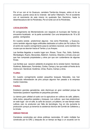 Por el sur con el rio Guacuco, carretera Tambo-los Anayes, sobre el rio se
encuentra, puente cerca de la vivienda del señor Villamarín, Por el occidente
con el nacimiento de este mismo rio quebrada San Gerónimo, hasta la
desembocadura del rio Perolindes, Por el norte con el rio Perolindes.



LOCALIZACIÓN:

El corregimiento de Monterredondo con respecto al municipio del Tambo se
encuentra localizado en la parte suroriental. Con una temperatura de 18 a 20
grados centígrados

En nuestra vereda predominan algunos ríos como Perolindes y Guacuco,
como también algunos lagos artificiales dedicados al cultivo de Psi cultura. Por
el centro de nuestro corregimiento pasa la carretera nacional, como también los
cruces que se desvían hacia el Tambo y Los Anayes.

Las familias llegadas a nuestro lugar son: Rosas, Tovar, Paz, Solís, Qulindo,
Montealegre, Ruano, Benavides, Baldrich, Cardona, Obando y Urrutia unos por
que han comprado propiedades y otros por que son cuidanderos de algunas
fincas.

Las familias que sacaron adelante el progreso de la vereda fueron: Sandoval,
Gutiérrez, Belarcazar, Fernández, Cortes, Campo y las que están al frente de la
misma son: Sandoval, Gutiérrez, Urrea, Ruano, Campo y otros.

FLORA:

En nuestro corregimiento existen pequeños bosques Naturales, nos han
introducido reforestación de pino porque algunos han pasado a la empresa
Cartón Colombia.

FAUNA:

Existieron grandes ganaderías, esto disminuyo en gran cantidad porque las
haciendas quedaron repartidas en pequeñas parcelas.

Le damos gran utilidad al suelo con la agricultura en cultivos de café, plátano,
caña dulce, pequeños pastales y bosques. Los cultivos que mas predominan
en este lugar son el café, la caña de azúcar y el plátano, en ese tiempo estos
cultivos casi no producían por falta de tecnología, hoy en día aumenta la
producción porque ya tenemos la asistencia técnica del Comité de Cafeteros y
la Umata.

OBRAS FISICAS

Carreteras construidas por obras públicas nacionales. El salón múltiple fue
construido por la CRC y después de un tiempo se llego a un acuerdo con la
 