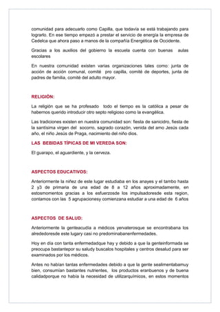 comunidad para adecuarlo como Capilla, que todavía se está trabajando para
lograrlo. En ese tiempo empezó a prestar el servicio de energía la empresa de
Cedelca que ahora paso a manos de la compañía Energética de Occidente.

Gracias a los auxilios del gobierno la escuela cuenta con buenas          aulas
escolares

En nuestra comunidad existen varias organizaciones tales como: junta de
acción de acción comunal, comité pro capilla, comité de deportes, junta de
padres de familia, comité del adulto mayor.



RELIGIÓN:

La religión que se ha profesado todo el tiempo es la católica a pesar de
habernos querido introducir otro septo religioso como la evangélica.

Las tradiciones existen en nuestra comunidad son: fiesta de sanicidro, fiesta de
la santísima virgen del socorro, sagrado corazón, venida del amo Jesús cada
año, el niño Jesús de Praga, nacimiento del niño dios.

LAS BEBIDAS TÍPICAS DE MI VEREDA SON:

El guarapo, el aguardiente, y la cerveza.



ASPECTOS EDUCATIVOS:

Anteriormente la niñez de este lugar estudiaba en los anayes y el tambo hasta
2 y3 de primaria de una edad de 8 a 12 años aproximadamente, en
estosmomentos gracias a los esfuerzosde los impulsadoresde esta region,
contamos con las 5 agrupacionesy comienzana estudiar a una edad de 6 años



ASPECTOS DE SALUD:

Anteriormente la genteacudía a médicos yervaterosque se encontrabana los
alrededoresde este lugary casi no predominabanenfermedades.

Hoy en día con tanta enfermedadque hay y debido a que la genteinformada se
preocupa bastantepor su saludy buscalos hospitales y centros desalud para ser
examinados por los médicos.

Antes no habían tantas enfermedades debido a que la gente sealimentabamuy
bien, consumían bastantes nutrientes, los productos eranbuenos y de buena
calidadporque no había la necesidad de utilizarquímicos, en estos momentos
 
