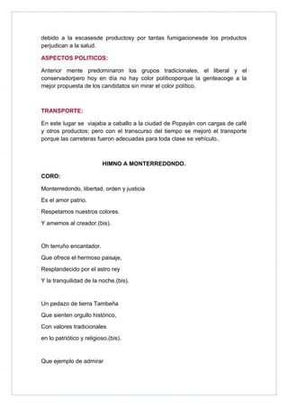 debido a la escasesde productosy por tantas fumigacionesde los productos
perjudican a la salud.

ASPECTOS POLITICOS:

Anterior mente predominaron los grupos tradicionales, el liberal y el
conservadorpero hoy en día no hay color políticoporque la genteacoge a la
mejor propuesta de los candidatos sin mirar el color político.



TRANSPORTE:

En este lugar se viajaba a caballo a la ciudad de Popayán con cargas de café
y otros productos; pero con el transcurso del tiempo se mejoró el transporte
porque las carreteras fueron adecuadas para toda clase se vehículo..



                          HIMNO A MONTERREDONDO.

CORO:

Monterredondo, libertad, orden y justicia
Es el amor patrio.
Respetamos nuestros colores.
Y amemos al creador.(bis).


Oh terruño encantador.
Que ofrece el hermoso paisaje,
Resplandecido por el astro rey
Y la tranquilidad de la noche.(bis).


Un pedazo de tierra Tambeña
Que sienten orgullo histórico,
Con valores tradicionales
en lo patriótico y religioso.(bis).


Que ejemplo de admirar
 