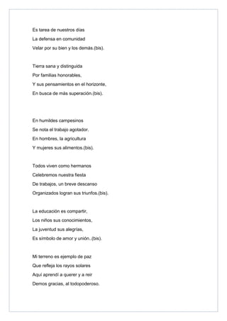 Es tarea de nuestros días
La defensa en comunidad
Velar por su bien y los demás.(bis).


Tierra sana y distinguida
Por familias honorables,
Y sus pensamientos en el horizonte,
En busca de más superación.(bis).




En humildes campesinos
Se nota el trabajo agotador.
En hombres, la agricultura
Y mujeres sus alimentos.(bis).


Todos viven como hermanos
Celebremos nuestra fiesta
De trabajos, un breve descanso
Organizados logran sus triunfos.(bis).


La educación es compartir,
Los niños sus conocimientos,
La juventud sus alegrías,
Es símbolo de amor y unión..(bis).


Mi terreno es ejemplo de paz
Que refleja los rayos solares
Aquí aprendí a querer y a reir
Demos gracias, al todopoderoso.
 