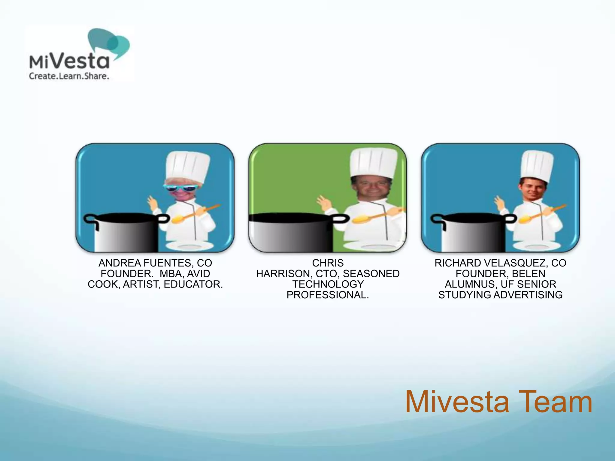ANDREA FUENTES, CO                CHRIS             RICHARD VELASQUEZ, CO
  FOUNDER. MBA, AVID      HARRISON, CTO, SEASONED        FOUNDER, BELEN
COOK, ARTIST, EDUCATOR.         TECHNOLOGY             ALUMNUS, UF SENIOR
                               PROFESSIONAL.         STUDYING ADVERTISING




                                                    Mivesta Team
 