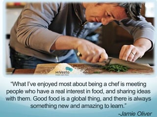 “What I’ve enjoyed most about being a chef is meeting
people who have a real interest in food, and sharing ideas
with them. Good food is a global thing, and there is always
          something new and amazing to learn.”
                                              -Jamie Oliver
 