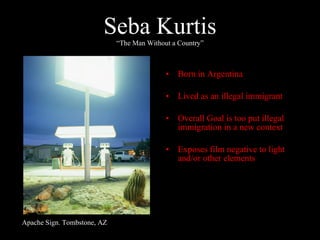 Seba Kurtis “The Man Without a Country” Born in Argentina Lived as an illegal immigrant Overall Goal is too put illegal immigration in a new context Exposes film negative to light and/or other elements Apache Sign. Tombstone, AZ 