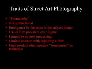 Traits of Street Art Photography “ Spontaneity”  Not studio based Emergence by the artist in the subject matter  Use of film prevalent over digital Limited to no post processing Limited concern with capturing a flaw  Final product often appears “Amateurish” in technique  