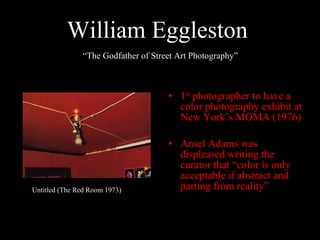 William Eggleston   1 st  photographer to have a color photography exhibit at New York’s MOMA (1976) Ansel Adams was displeased writing the curator that “color is only acceptable if abstract and parting from reality” Untitled (The Red Room 1973) “ The Godfather of Street Art Photography” 