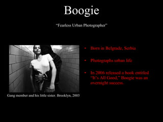 Boogie Born in Belgrade, Serbia  Photographs urban life In 2006 released a book entitled “It’s All Good,” Boogie was an overnight success. Gang member and his little sister. Brooklyn, 2003 “ Fearless Urban Photographer” 