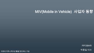 MIV(Mobile in Vehicle) 사업자 동향




                                               ㈜FOBIKR

                                              박종일 이사
미래의 커뮤니케이션 툴을 창조하는 기업
 