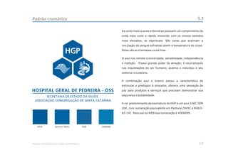 Padrão cromático                                                                                                                     5.1

                                                                            As cores mais suaves e discretas possuem um comprimento de
                                                                            onda mais curto e rápido mexendo com os nossos sentidos
                                                                            mais elevados, os espirituais. São cores que acalmam a
                                                                            circulação do sangue esfriando assim a temperatura do corpo.
                                                                            Estas são as chamadas cores frias.


                                                                            O azul nos remete à sinceridade, sensibilidade, independência
                                                                            e tradição. Possui grande poder de atração; é neutralizante
                                                                            nas inquietações do ser humano; acalma o indivíduo e seu
                                                                            sistema circulatório.


                                                                            A combinação azul e branco possui a característica de
                                                                            estimular e predispor à simpatia; oferece uma sensação de
                                                                            paz para produtos e serviços que precisam demonstrar sua
                                                                            segurança e estabilidade.


                                                                            A cor predominante da assinatura do HGP é um azul 100C 50M
                                                                            20K, com numeração equivalente em Pantone 2945C e RGB 0-
                                                                            82-141. Para uso na WEB sua numeração é #006699.




     CMYK                  Pantone 2945C                    RGB   #006699




Manual de Identidade Visual do Hospital Geral de Pedreira                                                                             13
 
