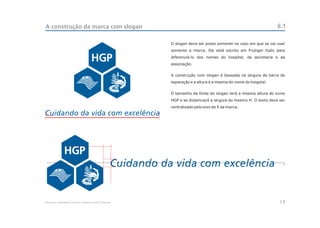 A construção da marca com slogan                                                                                   6.1

                                                            O slogan deve ser posto somente no caso em que se vai usar
                                                            somente a marca. Ele está escrito em Frutiger Italic para
                                                            diferenciá-lo dos nomes do hospital, da secretaria e da
                                                            associação.


                                                            A construção com slogan é baseada na largura da barra de
                                                            separação e a altura é a mesma do nome do hospital.


                                                            O tamanho da fonte do slogan terá a mesma altura do ícone
                                                            HGP e se distanciará a largura do mesmo H. O texto deve ser
                                                            centralizado pelo eixo de X da marca.




                                                                                                                      x




Manual de Identidade Visual do Hospital Geral de Pedreira                                                           14
 