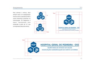 Arejamento                                                                                              7.1

Para otimizar a leitura, deve
                                                                          a
sempre haver um espaçamento
                                                                  a
mínimo entre a assinatura HGP e
outros elementos presentes na
comunicação. Os diagramas a
seguir         representam                  essa
proporção a partir de “a”, que
corresponde à altura da marca.




                                                                      a




                                a


                                                            HOSPITAL GERAL DE PEDREIRA - OSS
                                                                    SECRETARIA DE ESTADO DA SAÚDE
                                                             ASSOCIAÇÃO CONGREGAÇÃO DE SANTA CATARINA




Manual de Identidade Visual do Hospital Geral de Pedreira                                               15
 