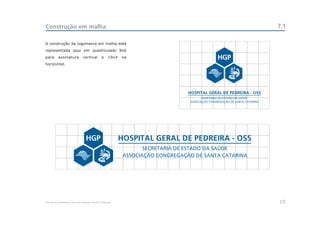 Construção em malha                                                                                      7.1

A construção da logomarca em malha está
representada aqui em quadriculado 8x6
para       assinatura           vertical        e     19x4   na
horizontal.




                                                             HOSPITAL GERAL DE PEDREIRA - OSS
                                                                     SECRETARIA DE ESTADO DA SAÚDE
                                                              ASSOCIAÇÃO CONGREGAÇÃO DE SANTA CATARINA




Manual de Identidade Visual do Hospital Geral de Pedreira                                                15
 