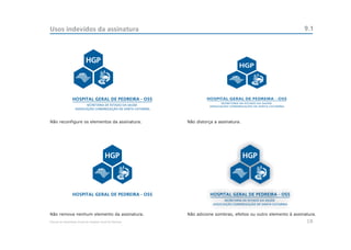 Usos indevidos da assinatura                                                                                       9.1




Não reconfigure os elementos da assinatura.                 Não distorça a assinatura.




Não remova nenhum elemento da assinatura.                   Não adicione sombras, efeitos ou outro elemento à assinatura.
Manual de Identidade Visual do Hospital Geral de Pedreira                                                           18
 