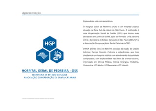 Apresentação

                                                            Cuidando da vida com excelência


                                                            O Hospital Geral de Pedreira (HGP) é um hospital público
                                                            situado na Zona Sul da cidade de São Paulo. A instituição é
                                                            uma Organização Social de Saúde (OSS) que iniciou suas
                                                            atividades em junho de 1998, após ser firmada uma parceria
                                                            entre a Secretaria de Estado da Saúde de São Paulo (SES/SP) e
                                                            a Associação Congregação de Santa Catarina (ACSC).


                                                            O HGP atende cerca de 500 mil pessoas da região de Cidade
                                                            Ademar, Campo Grande, Pedreira e adjacências, que hoje
                                                            dispõem de um hospital público com atendimento de qualidade
                                                            comprovada, com especialidade nas áreas de pronto-socorro,
                                                            internação em Clínica Médica, Clínica Cirúrgica, Pediatria,
                                                            Obstetrícia, UTI Adulto, UTI Neonatal e UTI Infantil.




Manual de Identidade Visual do Hospital Geral de Pedreira
 