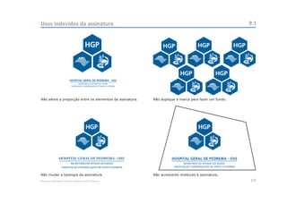Usos indevidos da assinatura                                                                              9.1




Não altere a proporção entre os elementos da assinatura.      Não duplique a marca para fazer um fundo.




                 HOSPITAL GERAL DE PEDREIRA - OSS
                             SECRETARIA DE ESTADO DA SAÚDE
                   ASSOCIAÇÃO CONGREGAÇÃO DE SANTA CATARINA


Não mudar a tipologia da assinatura.                          Não acrescente molduras à assinatura.
Manual de Identidade Visual do Hospital Geral de Pedreira                                                 19
 