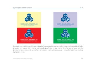 Aplicação sobre fundos                                                                                                  11.1




O contraste entre o azul e o amarelo (e suas graduações) favorece o uso da marca sem moldura branca e sem necessidade de mudar
a logotipia para branco. Vale a mesma recomendação para fundos em azul e cinza claro. No caso de fundos coloridos
(principalmente vermelho e verde que não fazem contraste com o azul) ou cinza escuro usar a moldura branca da marca e mudar a
logotipia para branco.




Manual de Identidade Visual do Hospital Geral de Pedreira                                                                  21
 