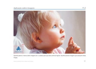Aplicação sobre imagens                                                                                              11.2




                           a




Quando aplicar a marca sobre imagens ter o cuidado para que esta continue legível. Escolha sempre imagens que possuam áreas
limpas.


Manual de Identidade Visual do Hospital Geral de Pedreira                                                              22
 