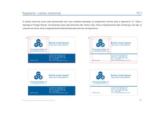 Papelaria - cartão comercial                                                                                                                  13.1

O cartão comercial como está apresentado tem suas medidas baseadas no arejamento mínimo para a logomarca “a”. Toda a
tipologia é Frutiger Roman. Os tamanhos para cada elemento são: Nome 12pt, Título e Departamento 8pt e Endereço com 6pt. O
conjunto do nome, título e departamento está alinhado pelo eixo de x da logomarca.




      a                                                                            a

                                              Nome Lorem Ipsum                                           Nome Lorem Ipsum
                                              Cargo Aqui e departamento                                  Cargo Aqui e departamento




                                              R. João Francisco de Moura, 251                            R. João Francisco de Moura, 251
                                              São Paulo - SP - CEP 04455-170                             São Paulo - SP - CEP 04455-170
                                              Fone: 11 5613-5900 Ramal: 9999                             Fone: 11 5613-5900 Ramal: 9999
                                              Fax.: 11 5613-5850                                         Fax.: 11 5613-5850
             pedreira.org.br                  e-mail: nome.ipsum@pedreira.org.br       pedreira.org.br   e-mail: nome.ipsum@pedreira.org.br




                                              Nome Lorem Ipsum                                           Nome Lorem Ipsum
                                              Cargo Aqui e departamento                                  Cargo Aqui e departamento




                                              R. João Francisco de Moura, 251                            R. João Francisco de Moura, 251
                                              São Paulo - SP - CEP 04455-170                             São Paulo - SP - CEP 04455-170
                                              Fone: 11 5613-5900 Ramal: 9999                             Fone: 11 5613-5900 Ramal: 9999
                                              Fax.: 11 5613-5850                                         Fax.: 11 5613-5850
             pedreira.org.br                  e-mail: nome.ipsum@pedreira.org.br       pedreira.org.br   e-mail: nome.ipsum@pedreira.org.br




Manual de Identidade Visual do Hospital Geral de Pedreira                                                                                      25
 