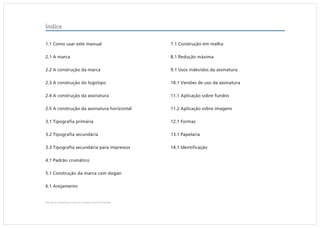 Índice

1.1 Como usar este manual                                   7.1 Construção em malha

2.1 A marca                                                 8.1 Redução máxima

2.2 A construção da marca                                   9.1 Usos indevidos da assinatura

2.3 A construção do logotipo                                10.1 Versões de uso da assinatura

2.4 A construção da assinatura                              11.1 Aplicação sobre fundos

2.5 A construção da assinatura horizontal                   11.2 Aplicação sobre imagens

3.1 Tipografia primária                                     12.1 Formas

3.2 Tipografia secundária                                   13.1 Papelaria

3.3 Tipografia secundária para impressos                    14.1 Identificação

4.1 Padrão cromático

5.1 Construção da marca com slogan

6.1 Arejamento


Manual de Identidade Visual do Hospital Geral de Pedreira
 