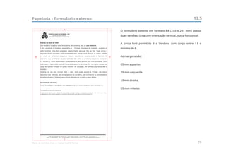 Papelaria - formulário externo                                                                                           13.5

                                       5
                                                                 O formulário externo em formato A4 (210 x 291 mm) possui
                                                                 duas versões. Uma com orientação vertical, outra horizontal.


                                                                 A única font permitida é a Verdana com corpo entre 11 e
                                                                 mínimo de 8.


   20                                                       10   As margens são:


                                                                 05mm superior.


                                                                 20 mm esquerda


                                                                 10mm direita.


                                                                 05 mm inferior.




                                       5

Manual de Identidade Visual do Hospital Geral de Pedreira                                                                  29
 