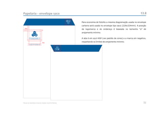 Papelaria - envelope saco                                                                                             13.8

                                                            Para economia de fotolito a mesma diagramação usada no envelope
                                                            carteira será usada no envelope tipo saco (229x324mm). A posição
  3xa
                                            a
                                                            da logomarca e do endereço é baseada no tamanho “a” de
                                                            arejamento mínimo.


                                                            A aba é em azul HGP (ver padrão de cores) e a marca em negativo,

                                            3xa
                                                            respeitando os limites de arejamento mínimo.
          R. João Francisco de Moura, 251
          São Paulo - SP - CEP 04455-170




Manual de Identidade Visual do Hospital Geral de Pedreira                                                                32
 